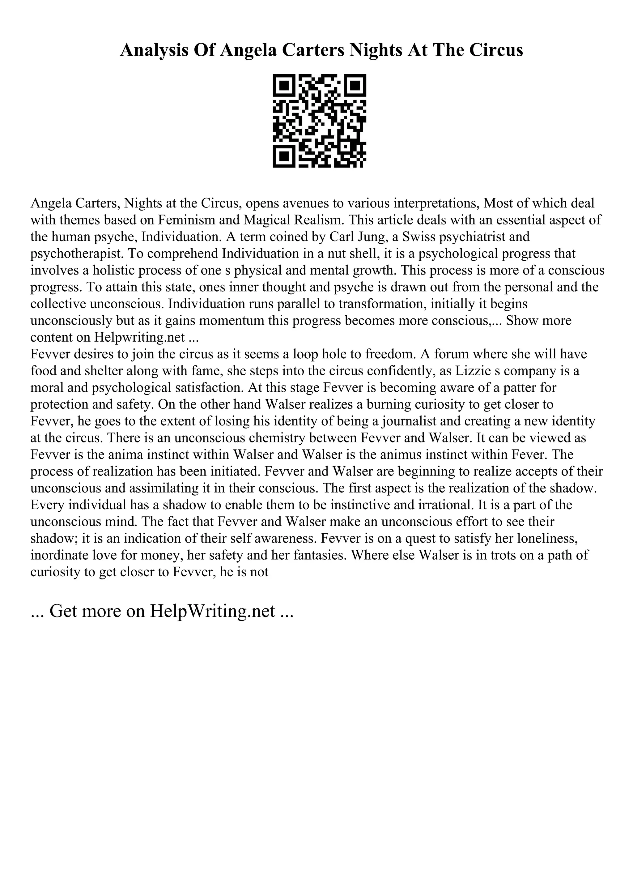 Analysis Of Angela Carters Nights At The Circus
Angela Carters, Nights at the Circus, opens avenues to various interpretations, Most of which deal
with themes based on Feminism and Magical Realism. This article deals with an essential aspect of
the human psyche, Individuation. A term coined by Carl Jung, a Swiss psychiatrist and
psychotherapist. To comprehend Individuation in a nut shell, it is a psychological progress that
involves a holistic process of one s physical and mental growth. This process is more of a conscious
progress. To attain this state, ones inner thought and psyche is drawn out from the personal and the
collective unconscious. Individuation runs parallel to transformation, initially it begins
unconsciously but as it gains momentum this progress becomes more conscious,... Show more
content on Helpwriting.net ...
Fevver desires to join the circus as it seems a loop hole to freedom. A forum where she will have
food and shelter along with fame, she steps into the circus confidently, as Lizzie s company is a
moral and psychological satisfaction. At this stage Fevver is becoming aware of a patter for
protection and safety. On the other hand Walser realizes a burning curiosity to get closer to
Fevver, he goes to the extent of losing his identity of being a journalist and creating a new identity
at the circus. There is an unconscious chemistry between Fevver and Walser. It can be viewed as
Fevver is the anima instinct within Walser and Walser is the animus instinct within Fever. The
process of realization has been initiated. Fevver and Walser are beginning to realize accepts of their
unconscious and assimilating it in their conscious. The first aspect is the realization of the shadow.
Every individual has a shadow to enable them to be instinctive and irrational. It is a part of the
unconscious mind. The fact that Fevver and Walser make an unconscious effort to see their
shadow; it is an indication of their self awareness. Fevver is on a quest to satisfy her loneliness,
inordinate love for money, her safety and her fantasies. Where else Walser is in trots on a path of
curiosity to get closer to Fevver, he is not
... Get more on HelpWriting.net ...
 