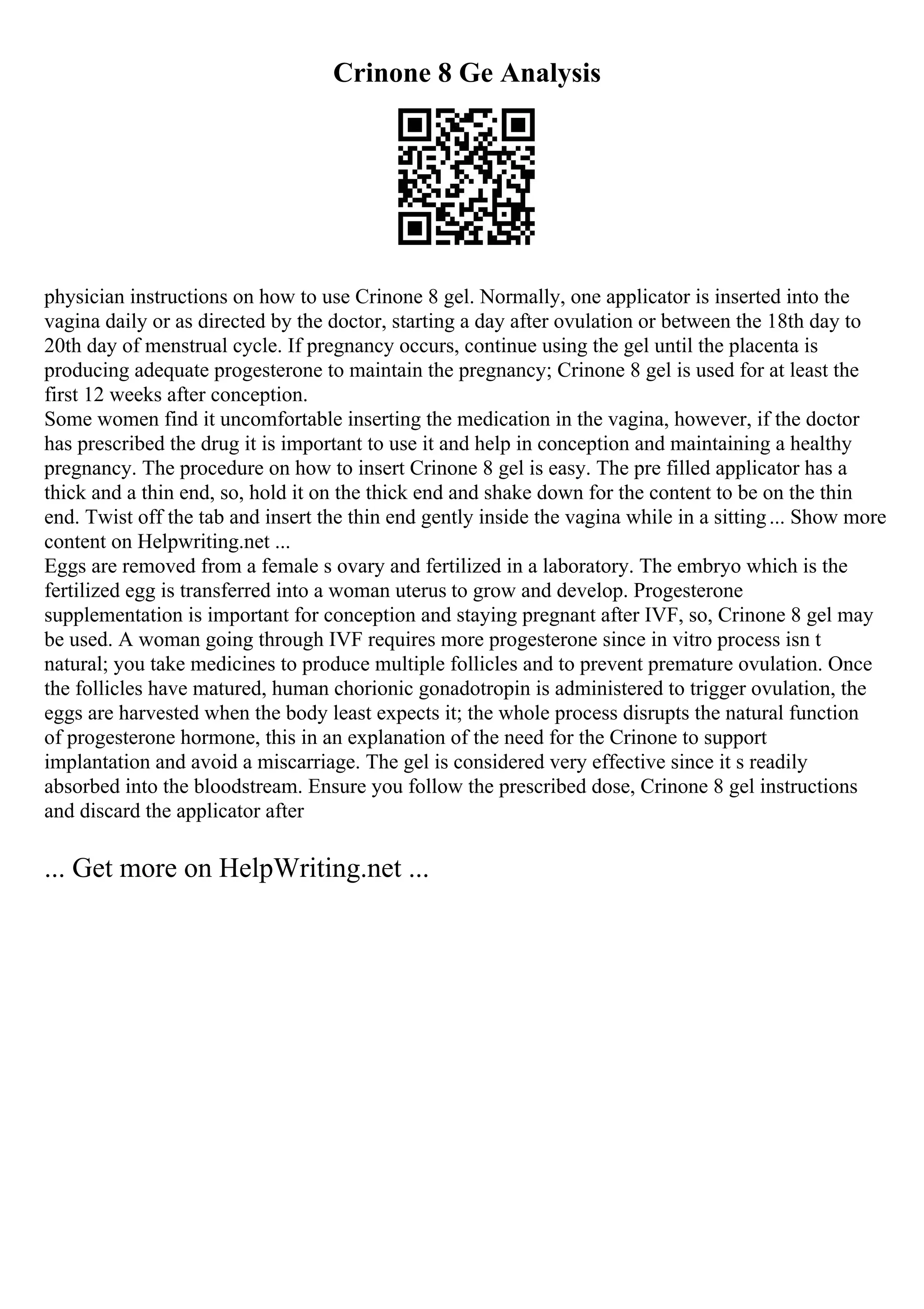 Crinone 8 Ge Analysis
physician instructions on how to use Crinone 8 gel. Normally, one applicator is inserted into the
vagina daily or as directed by the doctor, starting a day after ovulation or between the 18th day to
20th day of menstrual cycle. If pregnancy occurs, continue using the gel until the placenta is
producing adequate progesterone to maintain the pregnancy; Crinone 8 gel is used for at least the
first 12 weeks after conception.
Some women find it uncomfortable inserting the medication in the vagina, however, if the doctor
has prescribed the drug it is important to use it and help in conception and maintaining a healthy
pregnancy. The procedure on how to insert Crinone 8 gel is easy. The pre filled applicator has a
thick and a thin end, so, hold it on the thick end and shake down for the content to be on the thin
end. Twist off the tab and insert the thin end gently inside the vagina while in a sitting... Show more
content on Helpwriting.net ...
Eggs are removed from a female s ovary and fertilized in a laboratory. The embryo which is the
fertilized egg is transferred into a woman uterus to grow and develop. Progesterone
supplementation is important for conception and staying pregnant after IVF, so, Crinone 8 gel may
be used. A woman going through IVF requires more progesterone since in vitro process isn t
natural; you take medicines to produce multiple follicles and to prevent premature ovulation. Once
the follicles have matured, human chorionic gonadotropin is administered to trigger ovulation, the
eggs are harvested when the body least expects it; the whole process disrupts the natural function
of progesterone hormone, this in an explanation of the need for the Crinone to support
implantation and avoid a miscarriage. The gel is considered very effective since it s readily
absorbed into the bloodstream. Ensure you follow the prescribed dose, Crinone 8 gel instructions
and discard the applicator after
... Get more on HelpWriting.net ...
 