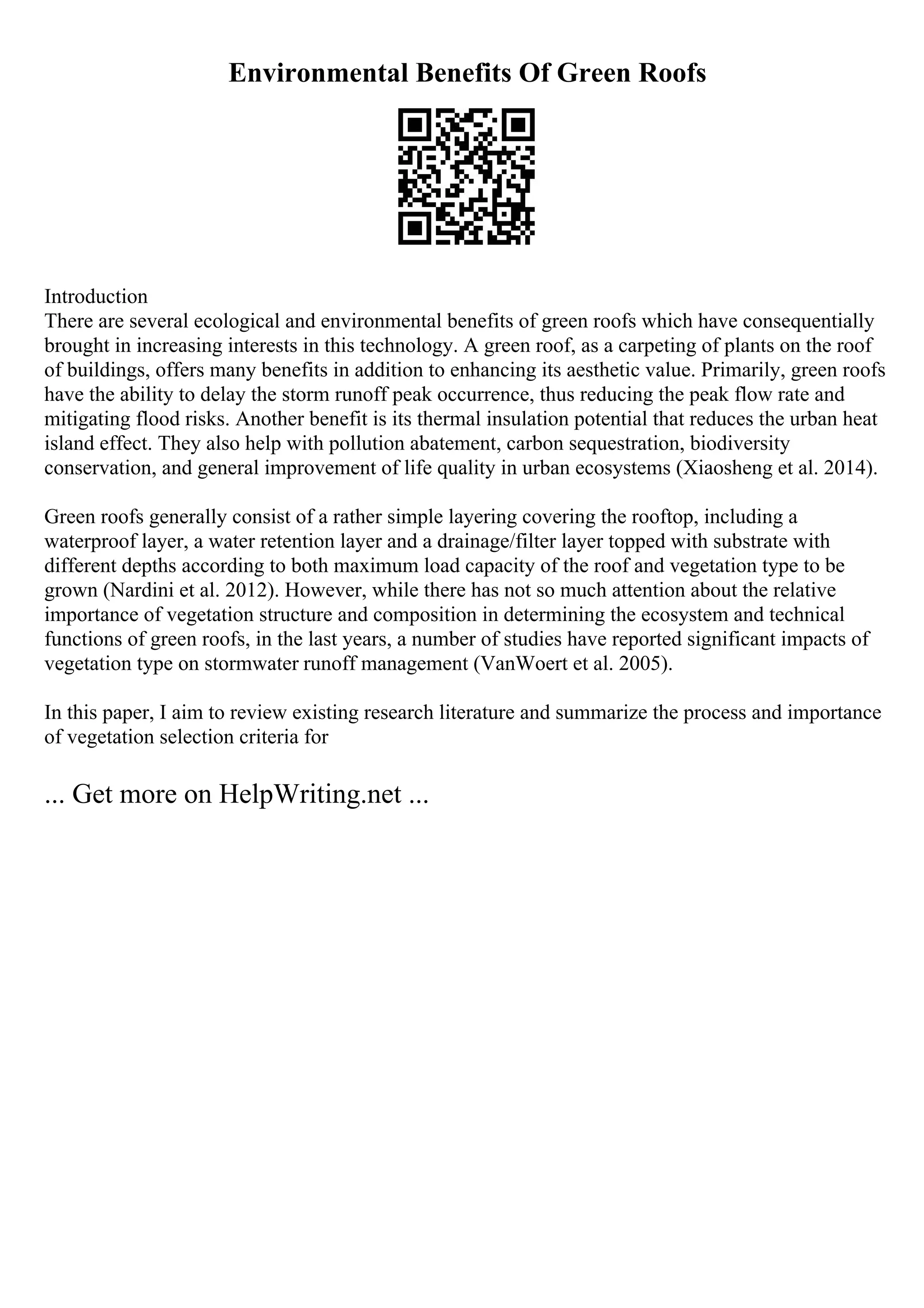 Environmental Benefits Of Green Roofs
Introduction
There are several ecological and environmental benefits of green roofs which have consequentially
brought in increasing interests in this technology. A green roof, as a carpeting of plants on the roof
of buildings, offers many benefits in addition to enhancing its aesthetic value. Primarily, green roofs
have the ability to delay the storm runoff peak occurrence, thus reducing the peak flow rate and
mitigating flood risks. Another benefit is its thermal insulation potential that reduces the urban heat
island effect. They also help with pollution abatement, carbon sequestration, biodiversity
conservation, and general improvement of life quality in urban ecosystems (Xiaosheng et al. 2014).
Green roofs generally consist of a rather simple layering covering the rooftop, including a
waterproof layer, a water retention layer and a drainage/filter layer topped with substrate with
different depths according to both maximum load capacity of the roof and vegetation type to be
grown (Nardini et al. 2012). However, while there has not so much attention about the relative
importance of vegetation structure and composition in determining the ecosystem and technical
functions of green roofs, in the last years, a number of studies have reported significant impacts of
vegetation type on stormwater runoff management (VanWoert et al. 2005).
In this paper, I aim to review existing research literature and summarize the process and importance
of vegetation selection criteria for
... Get more on HelpWriting.net ...
 