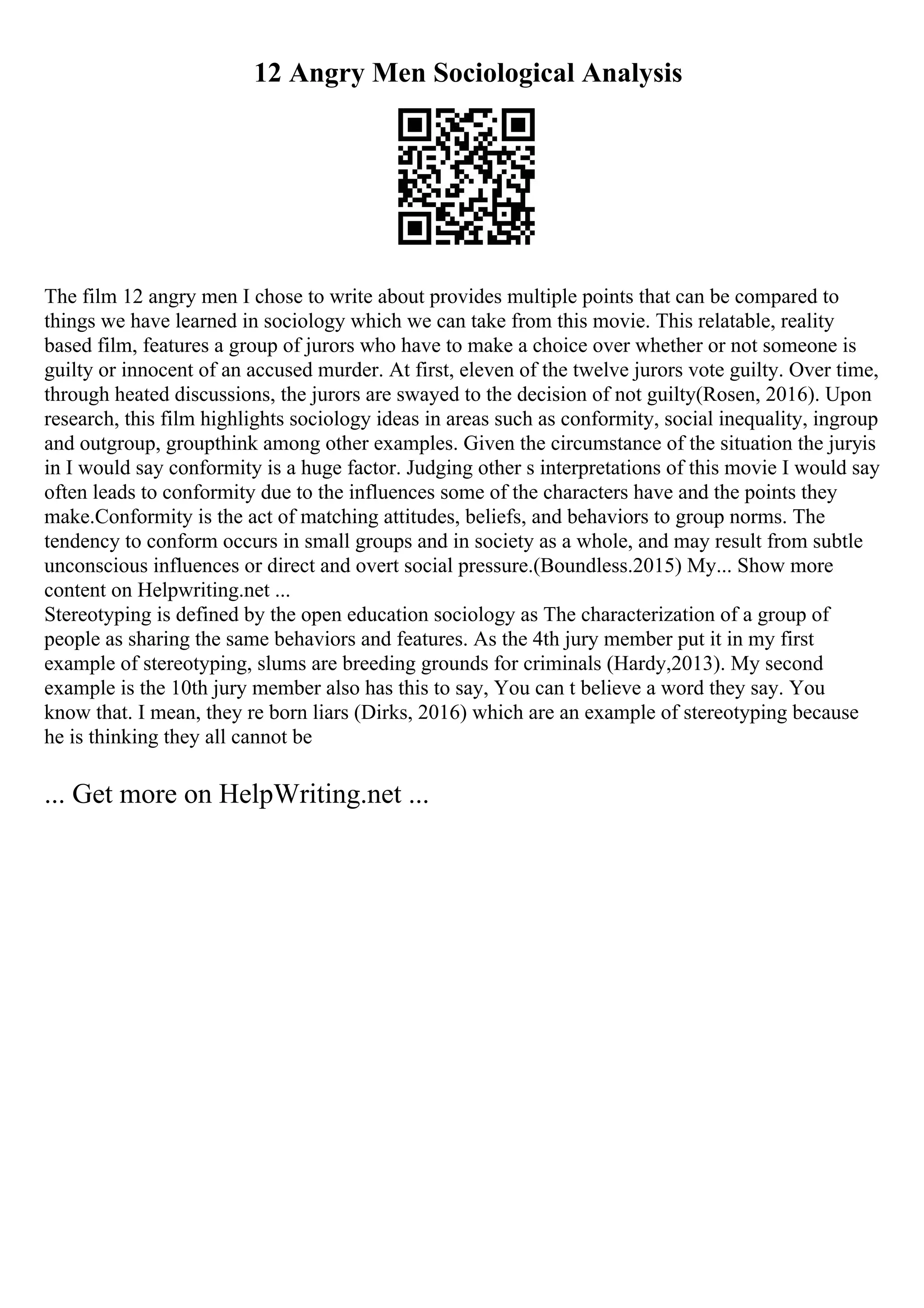 12 Angry Men Sociological Analysis
The film 12 angry men I chose to write about provides multiple points that can be compared to
things we have learned in sociology which we can take from this movie. This relatable, reality
based film, features a group of jurors who have to make a choice over whether or not someone is
guilty or innocent of an accused murder. At first, eleven of the twelve jurors vote guilty. Over time,
through heated discussions, the jurors are swayed to the decision of not guilty(Rosen, 2016). Upon
research, this film highlights sociology ideas in areas such as conformity, social inequality, ingroup
and outgroup, groupthink among other examples. Given the circumstance of the situation the juryis
in I would say conformity is a huge factor. Judging other s interpretations of this movie I would say
often leads to conformity due to the influences some of the characters have and the points they
make.Conformity is the act of matching attitudes, beliefs, and behaviors to group norms. The
tendency to conform occurs in small groups and in society as a whole, and may result from subtle
unconscious influences or direct and overt social pressure.(Boundless.2015) My... Show more
content on Helpwriting.net ...
Stereotyping is defined by the open education sociology as The characterization of a group of
people as sharing the same behaviors and features. As the 4th jury member put it in my first
example of stereotyping, slums are breeding grounds for criminals (Hardy,2013). My second
example is the 10th jury member also has this to say, You can t believe a word they say. You
know that. I mean, they re born liars (Dirks, 2016) which are an example of stereotyping because
he is thinking they all cannot be
... Get more on HelpWriting.net ...
 