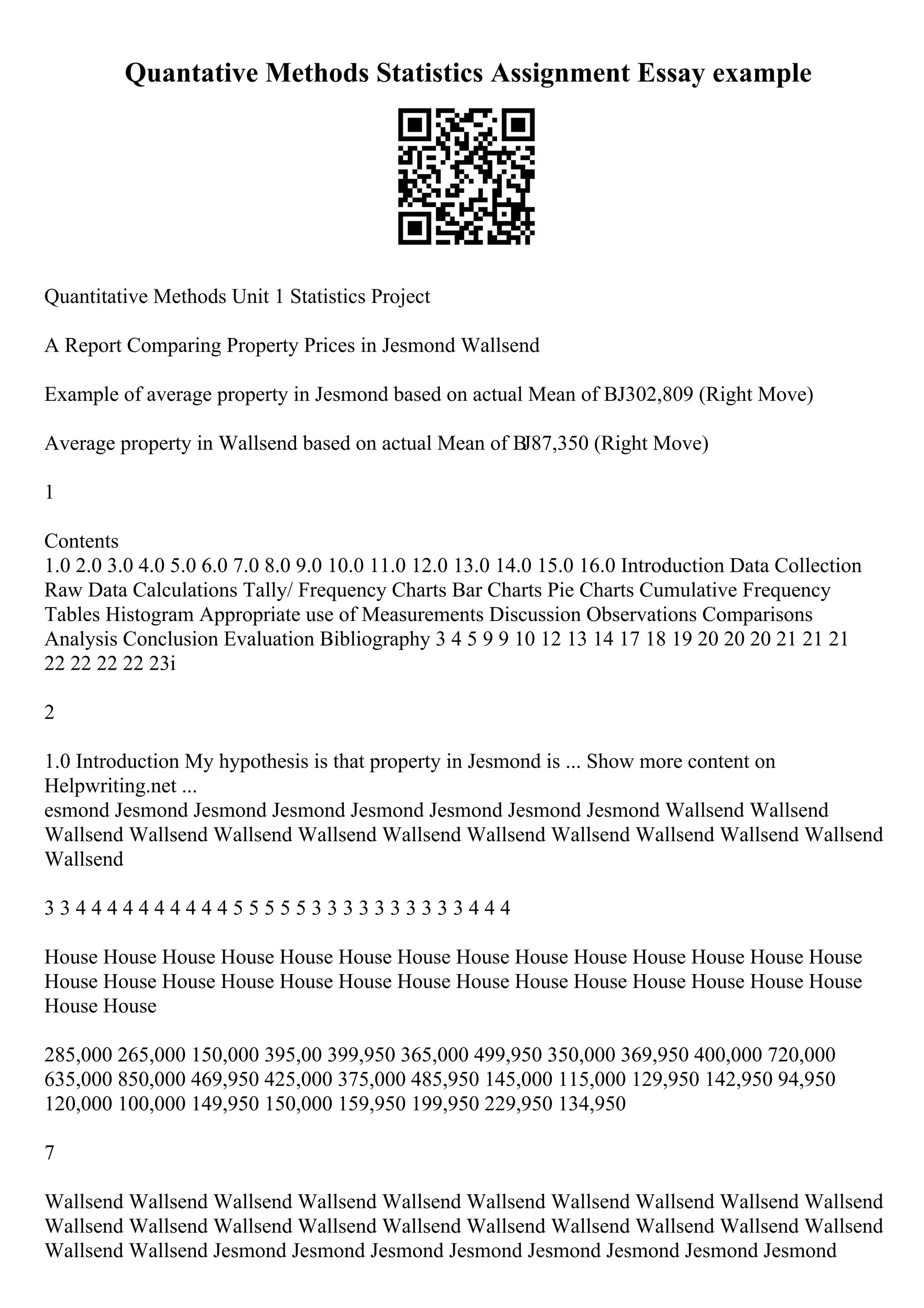 Quantative Methods Statistics Assignment Essay example
Quantitative Methods Unit 1 Statistics Project
A Report Comparing Property Prices in Jesmond Wallsend
Example of average property in Jesmond based on actual Mean of ВЈ302,809 (Right Move)
Average property in Wallsend based on actual Mean of ВЈ87,350 (Right Move)
1
Contents
1.0 2.0 3.0 4.0 5.0 6.0 7.0 8.0 9.0 10.0 11.0 12.0 13.0 14.0 15.0 16.0 Introduction Data Collection
Raw Data Calculations Tally/ Frequency Charts Bar Charts Pie Charts Cumulative Frequency
Tables Histogram Appropriate use of Measurements Discussion Observations Comparisons
Analysis Conclusion Evaluation Bibliography 3 4 5 9 9 10 12 13 14 17 18 19 20 20 20 21 21 21
22 22 22 22 23i
2
1.0 Introduction My hypothesis is that property in Jesmond is ... Show more content on
Helpwriting.net ...
esmond Jesmond Jesmond Jesmond Jesmond Jesmond Jesmond Jesmond Wallsend Wallsend
Wallsend Wallsend Wallsend Wallsend Wallsend Wallsend Wallsend Wallsend Wallsend Wallsend
Wallsend
3 3 4 4 4 4 4 4 4 4 4 4 5 5 5 5 5 3 3 3 3 3 3 3 3 3 3 4 4 4
House House House House House House House House House House House House House House
House House House House House House House House House House House House House House
House House
285,000 265,000 150,000 395,00 399,950 365,000 499,950 350,000 369,950 400,000 720,000
635,000 850,000 469,950 425,000 375,000 485,950 145,000 115,000 129,950 142,950 94,950
120,000 100,000 149,950 150,000 159,950 199,950 229,950 134,950
7
Wallsend Wallsend Wallsend Wallsend Wallsend Wallsend Wallsend Wallsend Wallsend Wallsend
Wallsend Wallsend Wallsend Wallsend Wallsend Wallsend Wallsend Wallsend Wallsend Wallsend
Wallsend Wallsend Jesmond Jesmond Jesmond Jesmond Jesmond Jesmond Jesmond Jesmond
 
