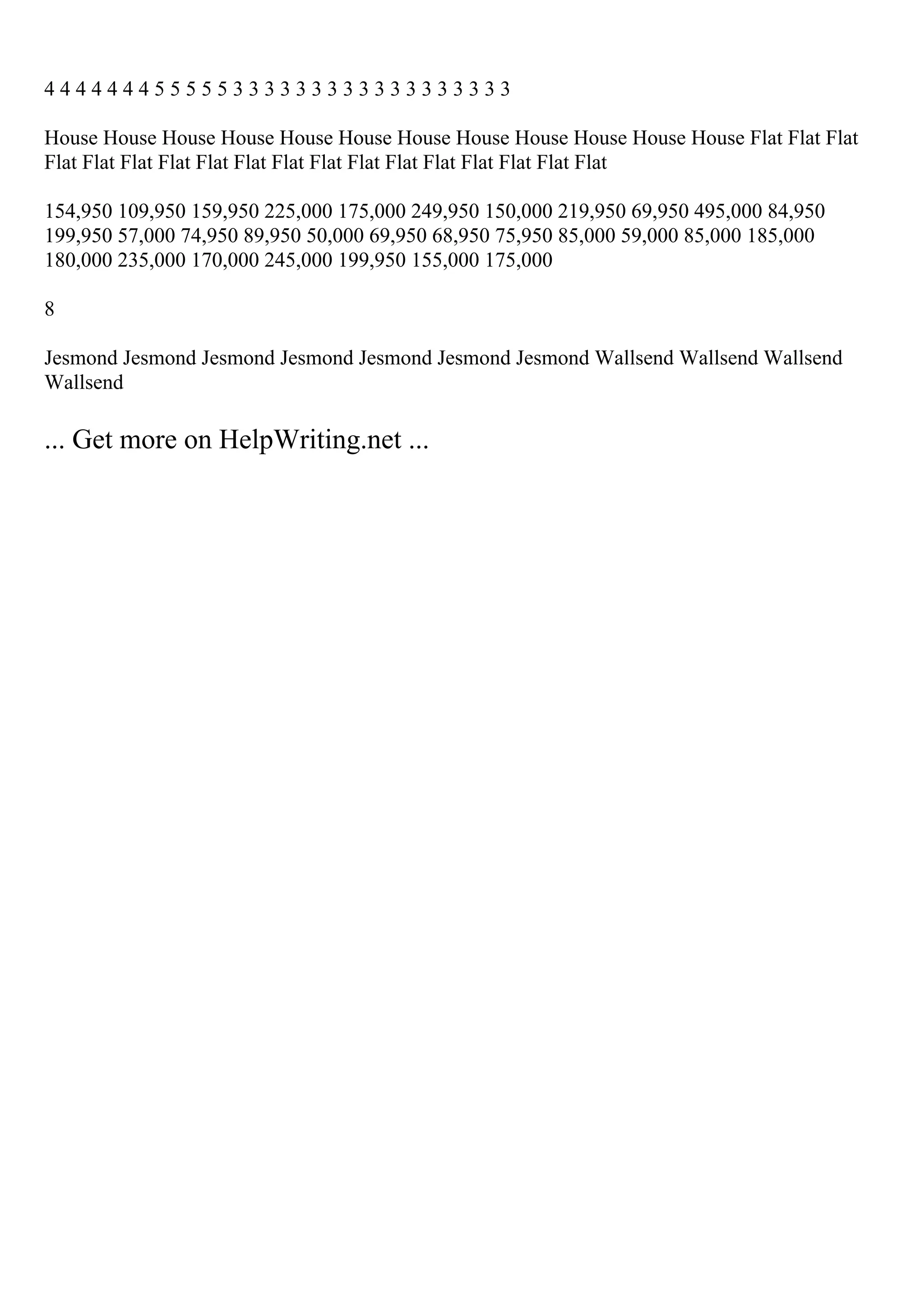 4 4 4 4 4 4 4 5 5 5 5 5 3 3 3 3 3 3 3 3 3 3 3 3 3 3 3 3 3 3
House House House House House House House House House House House House Flat Flat Flat
Flat Flat Flat Flat Flat Flat Flat Flat Flat Flat Flat Flat Flat Flat Flat
154,950 109,950 159,950 225,000 175,000 249,950 150,000 219,950 69,950 495,000 84,950
199,950 57,000 74,950 89,950 50,000 69,950 68,950 75,950 85,000 59,000 85,000 185,000
180,000 235,000 170,000 245,000 199,950 155,000 175,000
8
Jesmond Jesmond Jesmond Jesmond Jesmond Jesmond Jesmond Wallsend Wallsend Wallsend
Wallsend
... Get more on HelpWriting.net ...
 