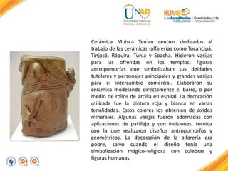Cerámica Muisca Tenían centros dedicados al
trabajo de las cerámicas -alfarerías como Tocancipá,
Tinjacá, Ráquira, Tunja y Soacha. Hicieron vasijas
para las ofrendas en los templos, figuras
antropomorfas que simbolizaban sus deidades
tutelares y personajes principales y grandes vasijas
para el intercambio comercial. Elaboraron su
cerámica modelando directamente el barro, o por
medio de rollos de arcilla en espiral. La decoración
utilizada fue la pintura roja y blanca en varias
tonalidades. Estos colores los obtenían de óxidos
minerales. Algunas vasijas fueron adornadas con
aplicaciones de patillaje y con incisiones, técnica
con la que realizaron diseños antropomorfos y
geométricos. La decoración de la alfarería era
pobre, salvo cuando el diseño tenía una
simbolización mágico-religiosa con culebras y
figuras humanas.
 