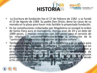 HISTORIA
• La Escritura de fundación fue el 17 de Febrero de 1582 y se fundó
el 15 de Agosto de 1584. Su padre Don Ortún, dono las casas de su
morada en la plaza para hacer más factible la proyectada fundación.
• En las constituciones redactadas por Magdalena se escogió la orden
de Santa Clara para el monasterio, monjas eran de 24 y un dote de
1000 pesos, 2 monjas entrarían con 200 pesos para el servicio de
las religiosas.El convento se colocó bajo la protección de la
“santísima y limpiesicima concepción de nuestra señora”
• También se exigía el patronazgo de la capellanía y de la iglesia para
el capitán Ortun, sus hijos, herederos y sucesores, se pedía que en
el convento no se podía enterrar ni tener sepulturas y asientos a
otra persona alguna.La iglesia fue construida enteramente de
piedra, fue concebida en el estilo romano, sus altares tiene el busto
predominante en España de aquella época, que comprende desde
el fin del siglo XVII hasta principios del siglo XVIII.
 