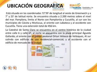UBICACIÓN GEOGRAFICA
Está situado en las coordenadas 72°39' de longitud al oeste de Greenwich y a
7° y 23' de latitud norte. Se encuentra situada a 2.200 metros sobre el nivel
del mar. Pamplona, limita al Norte con Pamplonita y Cucutilla, al sur con los
municipios de Cácota y Mutiscua, al oriente con Labateca y al occidente con
Cucutilla. Tiene una extensión total de 456 km.
La Catedral de Santa Clara se encuentra en el centro histórico de la ciudad
entre calle 6 y calle 6ª; al norte se encuentra con la plaza principal Águeda
Gallardo; al oriente con el pasaje peatonal Ortun Velasco de Velázquez, Al sur
colinda con edificios de uso residencial-comercial; y al occidente con el
edificio de mercado de la ciudad.
 