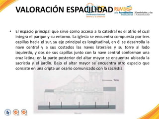 VALORACIÓN ESPACILIDAD
• El espacio principal que sirve como acceso a la catedral es el atrio el cual
integra el parque y su entorno. La iglesia se encuentra compuesta por tres
capillas hacia el sur, su eje principal es longitudinal, en él se desarrolla la
nave central y a sus costados las naves laterales y su torre al lado
izquierdo, y dos de sus capillas junto con la nave central conforman una
cruz latina; en la parte posterior del altar mayor se encuentra ubicada la
sacristía y el jardín. Bajo el altar mayor se encuentra otro espacio que
consiste en una cripta un osario comunicado con la sacristía.
 