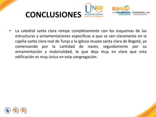 CONCLUSIONES
• La catedral santa clara rompe completamente con los esquemas de las
estructuras y ornamentaciones especificas o que se ven claramente en la
capilla santa clara real de Tunja y la iglesia museo santa clara de Bogotá, ya
comenzando por la cantidad de naves, seguidamente por su
ornamentación y materialidad, lo que deja muy en claro que esta
edificación es muy única en esta congregación.
 
