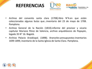 REFERENCIAS
• Archivo del convento santa clara (1708).libro N°4.en que están
coleccionadas algunas bulas que…inventario del 23 de mayo de 1708.
Pamplona.
• Archivo General de la Nación (1810).informe del provisor y vicario
capitular Mariano Pérez de Valencia, archivo arquidiócesis de Popayán,
legado 35 N° 16. Bogotá.
• Archivo Palacio Arzobispal. (1898). Aranceles-presupuestos-inventarios
1699-1899, inventario de la Santa Iglesia de Santa Clara. Pamplona.
 