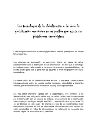 Las tecnologías de la globalización o de cómo la globalización económica no es posible que exista sin plataformas tecnológicas<br />La tecnología ha avanzado a pasos agigantados a medida que el pasar del tiempo lo ha requerido.<br />Los sistemas de información se componen desde las bases de datos, procesamiento hasta la distribución a nivel empresarial.   Se dice que la tecnología es dual por cuanto cada usuario  le da un uso de acuerdo a sus necesidades y  se puede asumir para bien o para mal, de acuerdo al nivel interpretativo que cada usuario le dé.<br />La Globalización es un proceso mediante el cual  la creciente comunicación e interdependencia entre los países unifica mercados, sociedades y diferentes culturas, por la transformación económica, social y política globalizada.<br />Los tics están altamente ligados con la globalización, son similares a las  telecomunicaciones integrando partes muy pequeñas del procesador conformado por la información con un proceso de entrada, procesamiento de la información, salida, cuyo proceso lógico se tipifica en CPU.  Las micro técnicas aporta a las TIC en las técnicas de alto nivel.  El internet es una de las herramientas mejor conformadas mediante la cual se intercambia información de forma rápida Por estar constituidas en redes de comunicación, no solamente en negocios sino también juegos de alta complicación y sencillos.<br />Los teléfonos móviles forman parte de altos sistemas tecnológicos que permiten comunicación fácil y rápida desde  cualquier lugar.<br />GRANDES APORTES DE LAS T IC:<br />FACIL ACCESO A TODOS LOS TIPOS DE INFORMACION:  <br />SE PUEDE OBTENER TODO TIPO INFORMACION QUE SE REQUIERA.<br />INSTRUMENTOS PARA TODO TIPO DE PROCESO DE DATOS:<br />ES UNA HERRAMIENTA QUE PERMITE PROCESAMIENTO D ELA INFORMACION.<br />ALMACENAMIENTO DE GRANDES CANTIDADES DE INFORMACION:<br />PERMITE LOCALIZAR LA INFORMACION COMO POR EJEMPLO LAS PAGINAS WEEB<br />AUTOMATIZACION DE TAREAS:  <br />ES EL PROCESO MEDIANTE EL CUAL SE OBTIENE INFORMACION MEDIANTE UNA MAQUINA<br />SIGUIENDO UNOS PASOS ORDENADOS PARA QUE LA INFORMACION SEA CONFIABLE<br />INTERACTIVIDAD:<br />ESTA CONFORMADA POR JUEGOS O PROGRAMAS QUE PERMITEN PARTICIPACION VARIADA (PARTICIPACION ENGTRE VARIOS)<br />HOMOGENIZACION DE LOS CODIGOS:<br />ES LA FORMA DE ADMINISTRAR LA INFORMACION  PUEDE SER DIGITAL, TEXTUAL SONORA, etc<br />INSTRUMENTO COGNITIVO:  <br />PUEDE LOGRAR CAMBIOS EN LA MANERA DE PENSAR O CAUSAR CAMBIOS EN EL PENSAMIENTO.<br />La tecnología no solamente sirve a los seres humanos sino que también al proceso de globalización.  <br />LIMITANTES DE EXPANSION DE LAS TIC<br />PROBLEMAS TECNICOS O FALLAS TECNICAS<br />DESINFORMACION<br />SEGURIDAD EN LA INFORMACION<br />BARRERAS ECONOMICAS<br />Las TIC evolucionarán acorde a la globalización, el internet evidencia de manera clafra la tecnología ya que permite  interactuar en el mundo actual de los negocios y de los juegos con alta tecnología.<br />