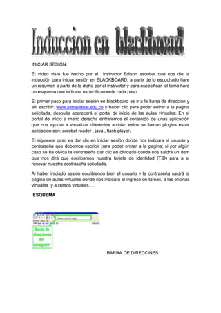 INICIAR SESION: <br />El video visto fue hecho por el  instructor Edison escobar que nos dio la inducción para iniciar sesión en BLACKBOARD; a partir de lo escuchado hare un resumen a partir de lo dicho por el instructor y para especificar  el tema hare un esquema que indicara específicamente cada paso.<br />El primer paso para iniciar sesión en blackboard es ir a la barra de dirección y allí escribir: www.senavirtual.edu.co y hacer clic para poder entrar a la pagina solicitada, después aparecerá el portal de inicio de las aulas virtuales; En el portal de inicio a mano derecha entraremos el contenido de unas aplicación que nos ayudar a visualizar diferentes archivo estos se llaman plugins estas aplicación son: acrobat reader , java , flash player.<br />El siguiente paso es dar clic en iniciar sesión donde nos indicara el usuario y contraseña que debemos escribir para poder entrar a la pagina; si por algún caso se ha olvida la contraseña dar clic en olvidado donde nos saldrá un ítem que nos dirá que escribamos nuestra tarjeta de identidad (T.D) para a si renovar nuestra contraseña solicitada.<br />Al haber iniciado sesión escribiendo bien el usuario y la contraseña saldrá la página de aulas virtuales donde nos indicara el ingreso de tareas, a las oficinas virtuales  y a cursos virtuales….<br /> ESQUEMA<br />     BARRA DE DIRECCINES<br /> PORTAL VIRTUAL DEL SENA<br />                           <br />                     APLICACIONES: PLUGINS<br /> <br />                     DAMOS CLICK EN INICIAR SESION <br />Principio del formulario<br />Bienvenido Introduzca aquí la información de inicio de sesión y haga clic en el botón Iniciar sesión que aparece a continuación. Nombre de usuario: Contraseña: ¿Ha olvidado su contraseña? <br />Final del formulario<br />  INGRESAMOS CONTRASEÑA Y USUARIO Y SI SE OLVIDA LA CONTRASEÑA SE LE DARA CLICK EN OLVIDADO ( ¿ HA OLVIDADO SU CONTRASEÑA?)<br />DESPUES INICIAR SESION  <br />UTILIZAR LA BIBLIOTECA<br />Para ingresar a biblioteca tenernos que dar clic en el sistema de biblioteca ya habiendo ingresado saldrá tres opciones:   <br />ingreso a catalogo <br />tutorial<br />base de datos<br />Si se quiere ingresar a tutorial dar clic derecho –nueva ventana y ira la información solicitada.<br />Si se quiere ingresar a cátalos se hace lo mismo clic derecho-nueva ventana saldrá la biblioteca regionales del país  en ella; en logo  de la bibliotecas se podrá hacer búsquedas dependiendo de lo que la persona quiera buscar;  si por ejemplo escribimos economía o otra palabra para buscar saldrá opciones como : tipo de bibliotecas, limites de búsqueda…..  Donde saldrá un formato después de llenar los formatos dará clic en enviar y saldrá el autor de formato, titulo entre otros.<br />Otro recurso que se puede abrir en el sistema de bibliotecas  es la base de datos,  dar clic derecho – vinculo nueva ventana y saldrá seis opciones de la base de datos:<br />Bases de Datos<br />Temática ó Área <br />e-libro<br />              Multidisciplinar<br />Gale Virtual<br />             Multidisciplinar<br />Gestión Humana <br />            Talento Humano<br />Ocenet<br />             Empresa <br />Universitas <br />                 Salud <br />Proquest<br />        Multidisciplinar<br />Si damos clic a la opción proquest saldrá una nueva ventana donde indicara la interface donde se cambiara el idioma poniéndoselo en español. Si le damos clic en búsqueda básica; al ingresar toca escribir lo que se solicita buscar y al hacer saldrá todo el texto de la búsqueda solicitada. Si queremos volver a la anterior página dar clic en básica.<br />En otra opción aparecerá búsqueda avanzada donde la información es más profunda y avanzada, también ay otra opción de búsqueda por temas: a partir de los temas de profesión específica. Otra base de datos es el libro: en esta base toca obligatoriamente ingresa con contraseña si se ingresa por distintas redes fuera del  Sena ladra una ventana diciendo acceso no autorizado.<br />- Gestionar el Disco web virtual. <br />Se da en mi espacio Sena este contiene dos áreas uno es mis portafolios: gestiona y guarda archivos y mis contenidos: disco duro, web virtual una carpeta donde puede acceseder desde cualquier lugar y cualquier conexión a internet; para usas mis contenidos es una  carpeta web, abrimos carpeta – y vemos nuestro respectivos documentos documentos, abrir.<br />Agregar elemento opciones para subir archivo desde el computador, dar clic en examinar el documento deseado <br />Segundo paso seccionar las opciones, y por último damos clic en  enviar, y vamos a la carpeta web ay miramos el documento guardado para compartir , descargar…., si se necesita hacer una capeta damos clic en carpeta entramos escribimos el nombre del archivo ay habrá  opciones de bloque ,Opciones de comentarios Opciones de versión ,Opciones de seguimiento y Enviar Y Aparecerá  la carpeta creada y si la quiero modificar doy clic en modificar.<br />Otra o es el enlace Enlace: es como los archivos favoritos  damos clic y aparecerá: Enlace en mis contenidos:  información de enlace nombre de enlace y URL ,Opciones de bloque , Comentarios y enviar<br />Otra opción es copiar:<br />Copiar un archivo o y llevarlo a otro documento dar clic en copiar dar clic en destino- examinar y selección el lugar donde lo quiere copiar.<br />Para mover uno de los documento seleccionar archivo. Mover: destino – examinar y enviar y si quiero borrar un archivo damos clic en eliminar.<br />Gestionar el portafolio virtual.<br />Ruta a seguir en el curso. <br />Dar clic en la pestaña curso aparecerá una lista de los cursos  inscritos para verlos dar  clic en  aspectos pedagógicos se verán dos marcos uno ala izquierda: ver todo el meno del curso y el otro a la derecha: visualiza los contenidos.<br />Cuando ingresa al curso aparecen los  anuncios con comunicaciones del  tutor  al aprendiz <br />Veremos la informaciones tales como: Información del tutor, información del curso: aspecto pedagógicos…, Proyecto de formación todas la características qu eles proporciona  el  curso, Documento: dando clic encontraremos los documentos que el tutor a dispuesto <br />Para visualizar el documentos dar clic en ver documentos.<br />Uso del foro de discusión<br />Una de las herramientas más importantes.<br /> Para ingresar dar clic en  foro  de discusión aparecerá el tablero de discusión; Donde se mostrara el nombre de foro y se vera: total de publicaciones, publicaciones no leídas  y participantes totales. Esta opción nos ayuda a buscar.<br />Lista de foros: foro social, foro técnico, foro de la unidad numero uno… para ingresar dar clic en el nombre del foro donde también podemos  buscar otras informaciones.<br /> Entrada en el docente : dar clic en entrada de  docente y se abrirá  la  presentación del docente y  si quiere responder  al docente dar clic en responder: se vera el mensaje que desea escribir , adjuntar algún archivo ….. Si deseo vincular  con una de los archivos dar clic en examinar seleccionar  y dar enviar y veremos el documento. <br />En Discusión de foro también  veremos las intervenciones de los estudiantes. Lo  ideal es que cuando allá una debate trabajarlo en una secuencia aplicándola en el  foro.<br />Si deseamos buscar algo en el foro damos clic en buscar y aparecerá la presentación respectiva d .en el foro  podemos hacer una lista de todas la intervenciones ejemplo: presentación de miguel y si quiero ver todas la publicaciones de miguel  doy clic en recopilar y me salera desde la presentación mas lejana hasta la mas presente si quiero imprimir estas presentaciones dar clic en imprimir. También puedo ordenar el autor, estado, publicados. Indicadores: prioridades: marcar una secuencia o un mensaje específico.<br />Uso del correo electrónico<br />El correo electrónico es una herramienta de comunicación importante para cada curso.  Para  ingresar al correo electrónico   dar clic en el menú: correo electrónico; este tiene 7 formas para utilizaros:<br />Todos los usuarios<br />Todos los grupos<br />Todos los usuarios secretaria<br />Todos los usuarios aprendiz <br />Todos  los usuarios tutor<br />Seleccionar usuarios<br />Seleccionar grupos<br />Pero solo son mas importantes estas opciones: todos los usuarios, todos los usuarios tutor  o seleccionando usuarios. Si desea enviar  un correo electrónico a todos los usuarios dar clic en todos los usuarios y adjuntar el archivo y enviar. Si utilizamos Todos los usuarios  tutor del curso: dar clic: escribir el asunto, Mensaje, adjuntar archivo y enviar. Si vamos a la otra opción : Seleccionar usuarios  para mandar un mensaje solo para algunos alumnos dar clic y aparecerá la lista de los alumnos se selecciona  el alumno y moverlo ha seleccionado y escribir : asunto. Mensaje, adjuntar y por últimos dar clic en enviar.<br />