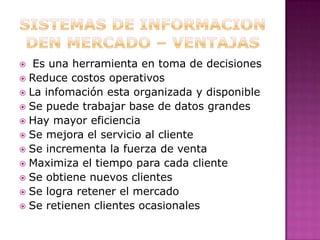 Sistemas de informacion den mercado – ventajas  Es una herramienta en toma de decisiones Reduce costos operativosLa infomaciónesta organizada y disponibleSe puede trabajar base de datos grandesHay mayor eficiencia Se mejora el servicio al clienteSe incrementa la fuerza de venta Maximiza el tiempo para cada cliente Se obtiene nuevos clientes Se logra retener el mercado Se retienen clientes ocasionales 