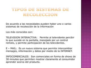 TIPOS DE SISTEMAS DE RECOLECCIONDe acuerdo a las necesidades pueden haber uno o varios sistemas de recolección de la informaciónLos más conocidos son:TELEVISION INTERACTIVA:   Permite al televidente percibir lo que sucede en la pantalla, manejado por un control remoto, y permite participación de los televidentes.E – MAIL:  Es un nuevo sistema que permite intercambiar mensajes, información y datos por medio de la INTERNET.INFOCOMERCIALES:  Son comerciales en forma de shows de 30 minutos que permiten mostrar claramente al consumidor aprender acerca del producto.