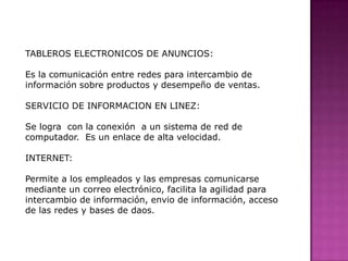 TABLEROS ELECTRONICOS DE ANUNCIOS:   Es la comunicación entre redes para intercambio de información sobre productos y desempeño de ventas.SERVICIO DE INFORMACION EN LINEZ:  Se logra  con la conexión  a un sistema de red de computador.  Es un enlace de alta velocidad.INTERNET:Permite a los empleados y las empresas comunicarse mediante un correo electrónico, facilita la agilidad para intercambio de información, envio de información, acceso de las redes y bases de daos.