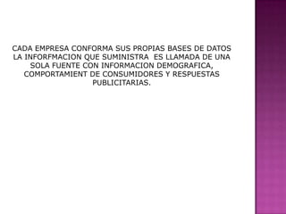 CADA EMPRESA CONFORMA SUS PROPIAS BASES DE DATOS  LA INFORFMACION QUE SUMINISTRA  ES LLAMADA DE UNA SOLA FUENTE CON INFORMACION DEMOGRAFICA,  COMPORTAMIENT DE CONSUMIDORES Y RESPUESTAS PUBLICITARIAS.