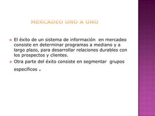 MERCADEO UNO A UNOEl éxito de un sistema de información  en mercadeo  consiste en determinar programas a mediano y a largo plazo, para desarrollar relaciones durables con los prospectos y clientes.Otra parte del éxito consiste en segmentar  grupos específicos .
