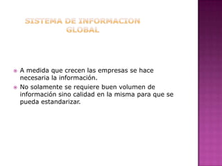 SISTEMA DE INFORMACION GLOBALA medida que crecen las empresas se hace necesaria la información.No solamente se requiere buen volumen de información sino calidad en la misma para que se pueda estandarizar.