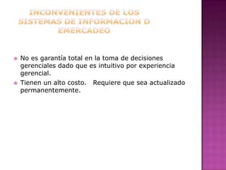 INCONVENIENTES DE LOS SISTEMAS DE INFORMACION D EMERCADEONo es garantía total en la toma de decisiones gerenciales dado que es intuitivo por experiencia gerencial.Tienen un alto costo.   Requiere que sea actualizado permanentemente.