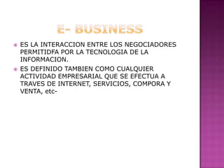 E- BUSINESSES LA INTERACCION ENTRE LOS NEGOCIADORES PERMITIDFA POR LA TECNOLOGIA DE LA INFORMACION.ES DEFINIDO TAMBIEN COMO CUALQUIER ACTIVIDAD EMPRESARIAL QUE SE EFECTUA A TRAVES DE INTERNET, SERVICIOS, COMPORA Y VENTA, etc-