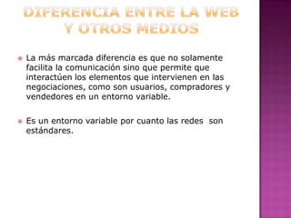 DIFERENCIA ENTRE LA WEB Y OTROS MEDIOSLa más marcada diferencia es que no solamente facilita la comunicación sino que permite que interactúen los elementos que intervienen en las negociaciones, como son usuarios, compradores y vendedores en un entorno variable.Es un entorno variable por cuanto las redes  son estándares.