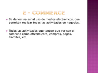 E - COMMERCESe denomina así al uso de medios electrónicos, que permiten realizar todas las actividades en negocios.Todas las actividades que tengan que ver con el comercio como ofrecimiento, compras, pagos, trámites, etc