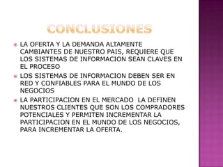 CONCLUSIONESLA OFERTA Y LA DEMANDA ALTAMENTE CAMBIANTES DE NUESTRO PAIS, REQUIERE QUE LOS SISTEMAS DE INFORMACION SEAN CLAVES EN EL PROCESOLOS SISTEMAS DE INFORMACION DEBEN SER EN RED Y CONFIABLES PARA EL MUNDO DE LOS NEGOCIOSLA PARTICIPACION EN EL MERCADO  LA DEFINEN NUESTROS CLIENTES QUE SON LOS COMPRADORES POTENCIALES Y PERMITEN INCREMENTAR LA PARTICIPACION EN EL MUNDO DE LOS NEGOCIOS, PARA INCREMENTAR LA OFERTA.