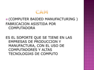 CAM (COMPUTER BAIDED MANUFACTURING )FABRICACION ASISTIDA POR COMPUTADORA ES EL SOPORTE QUE SE TIENE EN LAS EMPRESAS DE PRODUCCION Y MANUFACTURA, CON EL USO DE COMPUTADORES Y ALTAS TECNOLOGIAS DE COMPUTO 