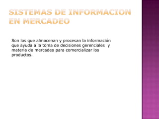 SISTEMAS DE INFORMACION              EN MERCADEO Son los que almacenan y procesan la información que ayuda a la toma de decisiones gerenciales  y materia de mercadeo para comercializar los productos.