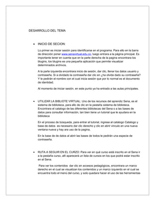 DESARROLLO DEL TEMA



  •   INICIO DE SECION:

      Lo primer es iniciar sesión para identificarse en el programa. Para ello en la barra
      de dirección poner www.senavirtual.edu.co, luego entrara a la página principal. Es
      importante tener en cuenta que en la parte derecha de la pagina encontrara los
      blugins, los blugins es una pequeña aplicación que permite visualizar
      determinados archivos.

      A la parte izquierda encontrara inicio de sesión, dar clic, llenar los datos usuario y
      contraseña. Si a olvidado la contraseña dar clic en ¿ha olvida dado su contraseña?
      Y le pedirán el nombre con el cual inicia sesión que por lo normal es el documento
      de identidad.

      Al momento de iniciar sesión, en este punto ya ha entrado a las aulas principales.



  •   UTILIZAR LA BIBLIOTE VIRTUAL: Uno de los recursos del aprendiz Sena, es el
      sistema de biblioteca, para ello de clic en la pestaña sistema de biblioteca.
      Encontrara el catalogo de las diferentes bibliotecas del Sena o a las bases de
      datos para consultar información, tan bien tiene un tutorial que le ayudara en la
      biblioteca

      En el proceso de búsqueda, para entrar al tutorial, ingrese al catalogo Catalogo y
      base de datos es necesario dar clic derecho y clic en abrir vinculo en una nueva
      ventana nueva y hay ara uso de la pagina,

      En la base de de datos al abrir las bases de todos le pedirán una especie de
      contraseña.



  •   RUTA A SEGUIR EN EL CURZO: Para ver en qué curso está inscrito en el Sena ir
      a la pestaña curso, allí aparecerá un lista de cursos en los que podrá estar inscrito
      en el Sena.

       Para ver los contenidos dar clic en accesos pedagógicos, encontrara un marco
      derecho en el cual se visualizan los contenidos y un marco izquierdo en el cual se
      encuentra todo el menú del curso, y solo quedara hacer el uso de las herramientas
 