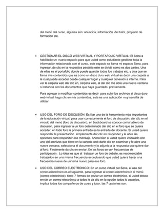 del menú del curso, algunas son: anuncios, información del tutor, proyecto de
    formación etc.




•   GESTIONAR EL DISCO WEB VIRTUAL Y PORTAFOLIO VIRTUAL: El Sena a
    habilitado un nuevo espacio para que usted como estudiante gestione toda la
    información relacionada con el curso, este espacio se llama mi espacio Sena, para
    ingresar, de clic en la respectiva pestaña este se divide como es dos partes. Una
    de ellas es el portafolio donde puede guardar todos los trabajos etc. y otra que se
    llama mis contenidos que es como un disco duro web virtual es decir una carpeta a
    la cual puede acceder desde cualquier lugar y cualquier conexión a interne. Para
    ver la carpeta web dar clic en, carpeta web, al dar clic me abre una nueva ventana
    o instancia con los documentos que haya guardado previamente.

    Para agregar o modificar contenidos es decir para subir los archivos al disco duro
    web virtual haga clic en mis contenidos, esta es una aplicación muy sencilla de
    utilizar.



•   USO DEL FORO DE DISCUSIÓN: Es fijar una de la herramienta más importantes
    de la educación virtual, para usar correctamente el foro de discusión, dar clic en el
    vinculo del menú (foro de discusión), en blackboard se conoce como tablero de
    discusión, para ingresar a un foro determinado dar clic en el foro que se quiera
    acceder, en todo foro la primera entrada es la entrada del docente. Si usted quiere
    responder la presentación simplemente dar clic en responder y le abre las
    opciones para responder ese mensaje. Ahora bien si usted quiere vincularlo con
    uno del archivos que tiene en la carpeta web darle clic en examinar y le abre una
    nueva ventana, selecciona el documento y lo adjunta a la respuesta que quiere dar
    al foro. Finalmente da clic en enviar. En los foros se ven frecuencias de
    participación. Lo ideal es que al trabajar un foro de debate, es recomendable
    trabajarlos en una misma frecuencia exceptuando que usted quiera hacer una
    frecuencia nueva de un tema nuevo para ese foro.

•   USO DEL CORREO ELECTRONICO: En un curso virtual del Sena, el uso del
    correo electrónico es el siguiente, para ingresar al correo electrónico ir al menú
    (correo electrónico), tiene 7 formas de enviar un correo electrónico, si usted desea
    enviar un correo electrónico a todos le da clic en la opción todos lo usuarios,
    implica todos los compañeros de curso y tutor. las 7 opciones son:
 