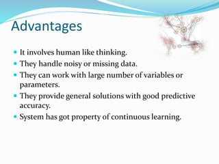 Advantages
 It involves human like thinking.
 They handle noisy or missing data.
 They can work with large number of variables or
parameters.
 They provide general solutions with good predictive
accuracy.
 System has got property of continuous learning.
 