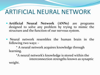 ARTIFICIAL NEURAL NETWORK
 Artificial Neural Network (ANNs) are programs
designed to solve any problem by trying to mimic the
structure and the function of our nervous system.
 Neural network resembles the human brain in the
following two ways: -
* A neural network acquires knowledge through
learning.
*A neural network’s knowledge is stored within the
interconnection strengths known as synaptic
weight.
 