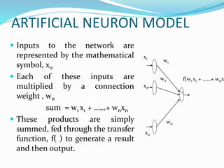 ARTIFICIAL NEURON MODEL
 Inputs to the network are
represented by the mathematical
symbol, xn
 Each of these inputs are
multiplied by a connection
weight , wn
sum = w1 x1 + ……+ wnxn
 These products are simply
summed, fed through the transfer
function, f( ) to generate a result
and then output.
f
w1
w2
xn
x2
x1
wn
f(w1 x1 + ……+ wnxn
 