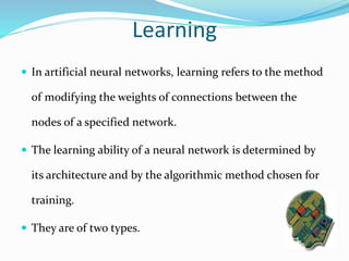 Learning
 In artificial neural networks, learning refers to the method
of modifying the weights of connections between the
nodes of a specified network.
 The learning ability of a neural network is determined by
its architecture and by the algorithmic method chosen for
training.
 They are of two types.
 