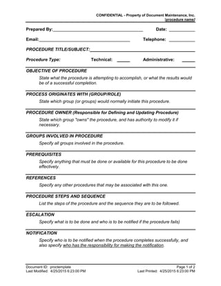 CONFIDENTIAL - Property of Document Maintenance, Inc.
[procedure name]
Document ID: proctemplate Page 1 of 2
Last Modified: 4/25/2015 6:23:00 PM Last Printed: 4/25/2015 6:23:00 PM
Prepared By: Date:
Email: Telephone:
PROCEDURE TITLE/SUBJECT:
Procedure Type: Technical: Administrative:
OBJECTIVE OF PROCEDURE
State what the procedure is attempting to accomplish, or what the results would
be of a successful completion.
PROCESS ORIGINATES WITH (GROUP/ROLE)
State which group (or groups) would normally initiate this procedure.
PROCEDURE OWNER (Responsible for Defining and Updating Procedure)
State which group "owns" the procedure, and has authority to modify it if
necessary.
GROUPS INVOLVED IN PROCEDURE
Specify all groups involved in the procedure.
PREREQUISITES
Specify anything that must be done or available for this procedure to be done
effectively.
REFERENCES
Specify any other procedures that may be associated with this one.
PROCEDURE STEPS AND SEQUENCE
List the steps of the procedure and the sequence they are to be followed.
ESCALATION
Specify what is to be done and who is to be notified if the procedure fails)
NOTIFICATION
Specify who is to be notified when the procedure completes successfully, and
also specify who has the responsibility for making the notification.
 
