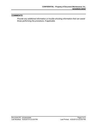 CONFIDENTIAL - Property of Document Maintenance, Inc.
[procedure name]
Document ID: proctemplate Page 2 of 2
Last Modified: 4/25/2015 6:23:00 PM Last Printed: 4/25/2015 6:23:00 PM
COMMENTS
Provide any additional information or trouble-shooting information that can assist
those performing the procedure, if applicable.
 