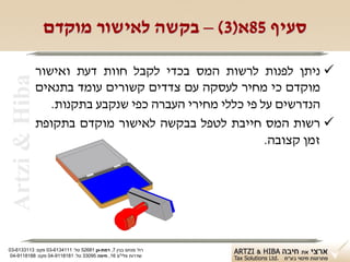 ‫סעיף 58א)3( – בקשה לאישור מוקדם‬

                ‫‪ ‬ניתן לפנות לרשות המס בכדי לקבל חוות דעת ואישור‬
 ‫‪Artzi & Hiba‬‬

                ‫מוקדם כי מחיר לעסקה עם צדדים קשורים עומד בתנאים‬
                   ‫הנדרשים על פי כללי מחירי העברה כפי שנקבע בתקנות.‬
                ‫‪ ‬רשות המס חייבת לטפל בבקשה לאישור מוקדם בתקופת‬
                                                          ‫זמן קצובה.‬




‫רח' מנחם בגין 7, רמת-גן 18625 טל: 1114316-30 פקס: 3113316-30‬
 ‫שדרות פלי"ם 61, חיפה 59033 טל: 1818119-40 פקס: 8818119-40‬
 