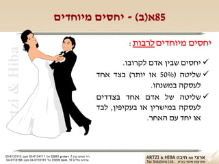 ‫58א)ב( - יחסים מיוחדים‬

                                                                        ‫יחסים מיוחדים לרבות:‬
 ‫‪Artzi & Hiba‬‬


                                                                       ‫‪ ‬יחסים שבין אדם לקרובו.‬
                                                               ‫‪ ‬שליטה )%05 או יותר( בצד אחד‬
                                                                               ‫לעסקה במשנהו.‬
                                                               ‫‪ ‬שליטה של אדם אחד בצדדים‬
                                                               ‫לעסקה במישרין או בעקיפין, לבד‬
                                                                              ‫או יחד עם האחר.‬



‫רח' מנחם בגין 7, רמת-גן 18625 טל: 1114316-30 פקס: 3113316-30‬
 ‫שדרות פלי"ם 61, חיפה 59033 טל: 1818119-40 פקס: 8818119-40‬
 