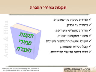 ‫תקנות מחירי העברה‬

                                                                     ‫‪ ‬הגדרת עסקה בין לאומית;‬
 ‫‪Artzi & Hiba‬‬

                                                                             ‫‪ ‬בחירת צד נבדק;‬
                                                                      ‫‪ ‬הגדרת מאפייני השוואה;‬
                                                                       ‫‪ ‬איתור עסקאות דומות;‬
                                                               ‫‪ ‬יישום שיטות ההשוואה השונות;‬
                                                                         ‫‪ ‬קבלת טווח תוצאות;‬
                                                                   ‫‪ ‬כללי דיווח ותיעוד מפורטים.‬



‫רח' מנחם בגין 7, רמת-גן 18625 טל: 1114316-30 פקס: 3113316-30‬
 ‫שדרות פלי"ם 61, חיפה 59033 טל: 1818119-40 פקס: 8818119-40‬
 