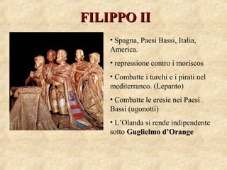 FILIPPO IIFILIPPO II
• Spagna, Paesi Bassi, Italia,
America.
• repressione contro i moriscos
• Combatte i turchi e i pirati nel
mediterraneo. (Lepanto)
• Combatte le eresie nei Paesi
Bassi (ugonotti)
• L’Olanda si rende indipendente
sotto Guglielmo d’OrangeGuglielmo d’Orange
 