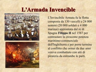 L'Armada InvencibleL'Armada Invencible
L'Invincibile Armata fu la flotta
composta da 130 vascelli e 24 000
uomini (20 000 soldati e 4 000
marinai) approntata dal re di
Spagna Filippo IIFilippo II nel 1587 per
contrastare la crescente potenza
marittimo-commerciale
dell'Inghilterra e per porre termine
al conflitto che ormai da due anni
veniva combattuto con atti di
pirateria da entrambe le parti.
 