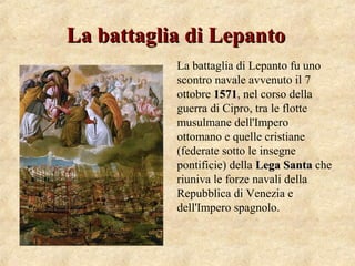 La battaglia di LepantoLa battaglia di Lepanto
La battaglia di Lepanto fu uno
scontro navale avvenuto il 7
ottobre 15711571, nel corso della
guerra di Cipro, tra le flotte
musulmane dell'Impero
ottomano e quelle cristiane
(federate sotto le insegne
pontificie) della Lega SantaLega Santa che
riuniva le forze navali della
Repubblica di Venezia e
dell'Impero spagnolo.
 