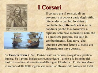 I CorsariI Corsari
Sir Francis DrakeFrancis Drake (1540, 1596) è stato un corsaro, navigatore e politico
inglese. Fu il primo inglese a circumnavigare il globo e fu insignito del
titolo di cavaliere al suo ritorno dalla regina Elisabetta I. Fu il comandante
in seconda della flotta inglese che sconfisse l'Invincibile Armata nel 1588.
Il corsaro era al servizio di un
governo, cui cedeva parte degli utili,
ottenendo in cambio lo status di
combattente (lettera di corsa) e la
bandiera (il che lo autorizzava a
rapinare solo navi mercantili nemiche
e a uccidere persone, ma solo in
combattimento. Una nave che
operasse con una lettera di corsa era
chiamata una nave corsara.
 