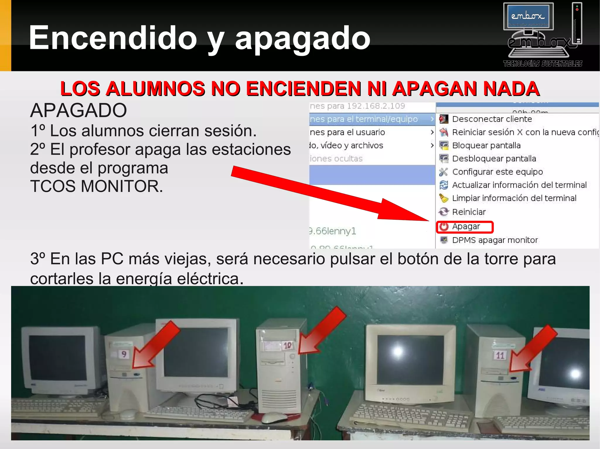 Encendido y apagado
  LOS ALUMNOS NO ENCIENDEN NI APAGAN NADA
APAGADO
1º Los alumnos cierran sesión.
2º El profesor apaga las estaciones
desde el programa
TCOS MONITOR.



3º En las PC más viejas, será necesario pulsar el botón de la torre para
cortarles la energía eléctrica.
 