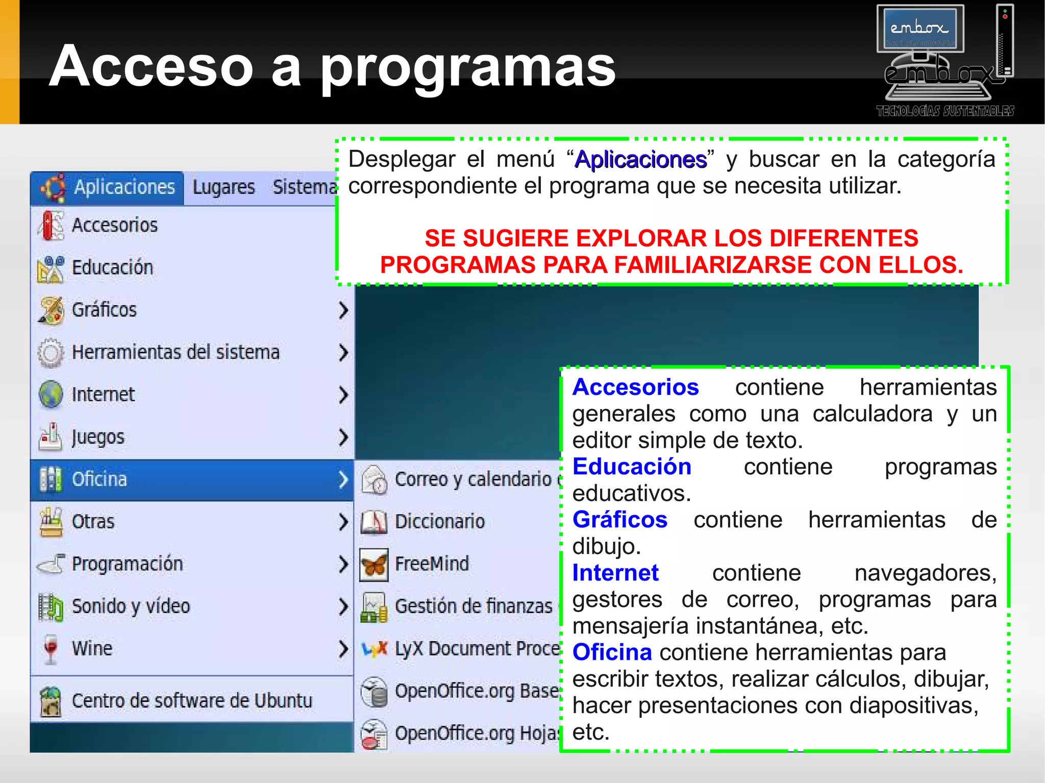 Acceso a programas
         Desplegar el menú “Aplicaciones” y buscar en la categoría
                              Aplicaciones
         correspondiente el programa que se necesita utilizar.

              SE SUGIERE EXPLORAR LOS DIFERENTES
           PROGRAMAS PARA FAMILIARIZARSE CON ELLOS.




                            Accesorios contiene herramientas
                            generales como una calculadora y un
                            editor simple de texto.
                            Educación         contiene       programas
                            educativos.
                            Gráficos contiene herramientas de
                            dibujo.
                            Internet       contiene       navegadores,
                            gestores de correo, programas para
                            mensajería instantánea, etc.
                            Oficina contiene herramientas para
                            escribir textos, realizar cálculos, dibujar,
                            hacer presentaciones con diapositivas,
                            etc.
 