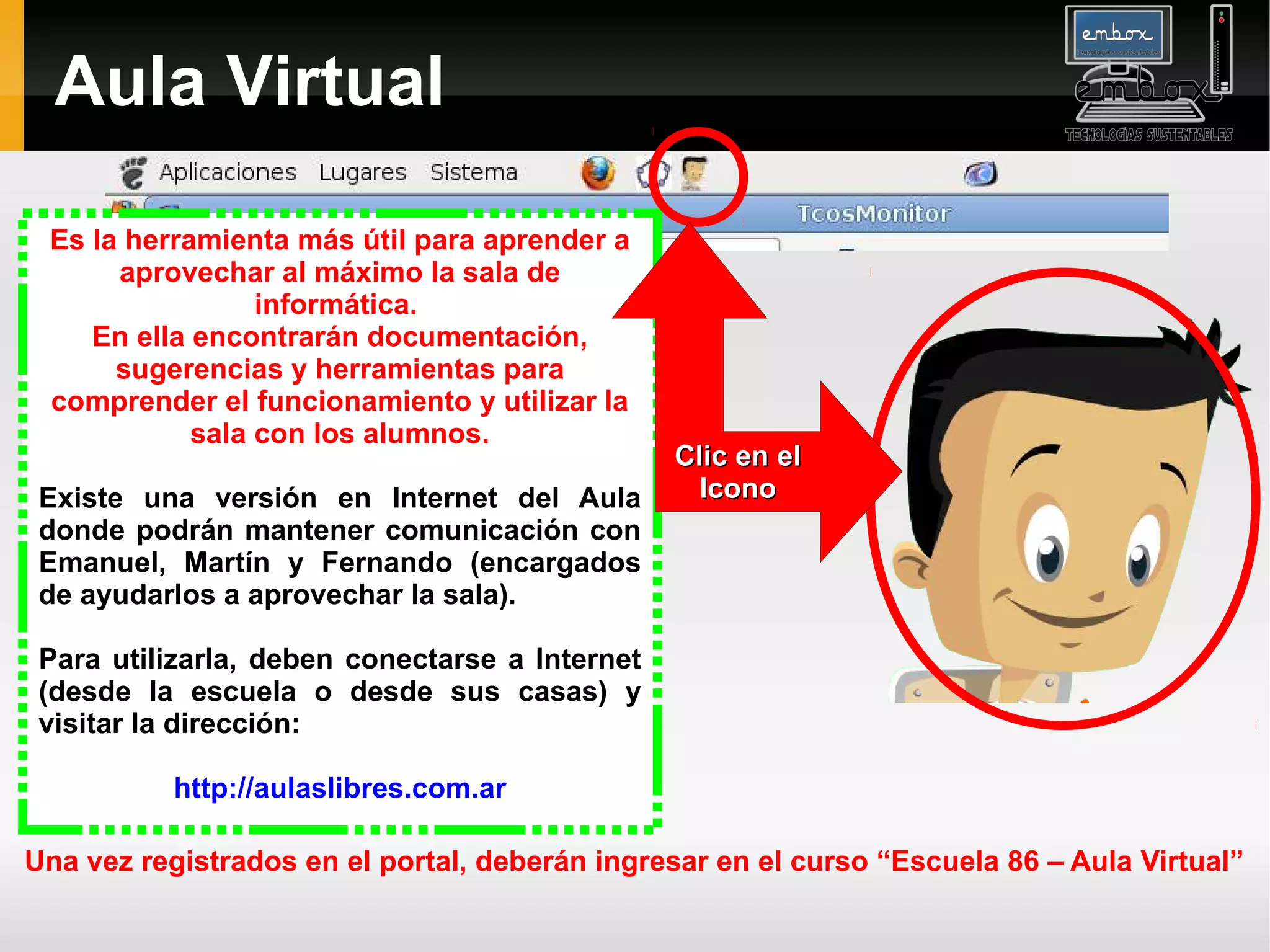 Aula Virtual

 Es la herramienta más útil para aprender a
      aprovechar al máximo la sala de
                 informática.
    En ella encontrarán documentación,
      sugerencias y herramientas para
 comprender el funcionamiento y utilizar la
            sala con los alumnos.
                                                Clic en el
 Existe una versión en Internet del Aula          Icono
 donde podrán mantener comunicación con
 Emanuel, Martín y Fernando (encargados
 de ayudarlos a aprovechar la sala).

 Para utilizarla, deben conectarse a Internet
 (desde la escuela o desde sus casas) y
 visitar la dirección:

           http://aulaslibres.com.ar

Una vez registrados en el portal, deberán ingresar en el curso “Escuela 86 – Aula Virtual”
 
