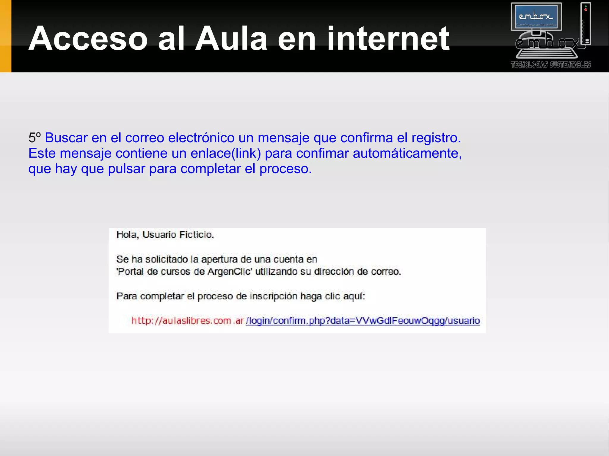Acceso al Aula en internet

5º Buscar en el correo electrónico un mensaje que confirma el registro.
Este mensaje contiene un enlace(link) para confimar automáticamente,
que hay que pulsar para completar el proceso.
 
