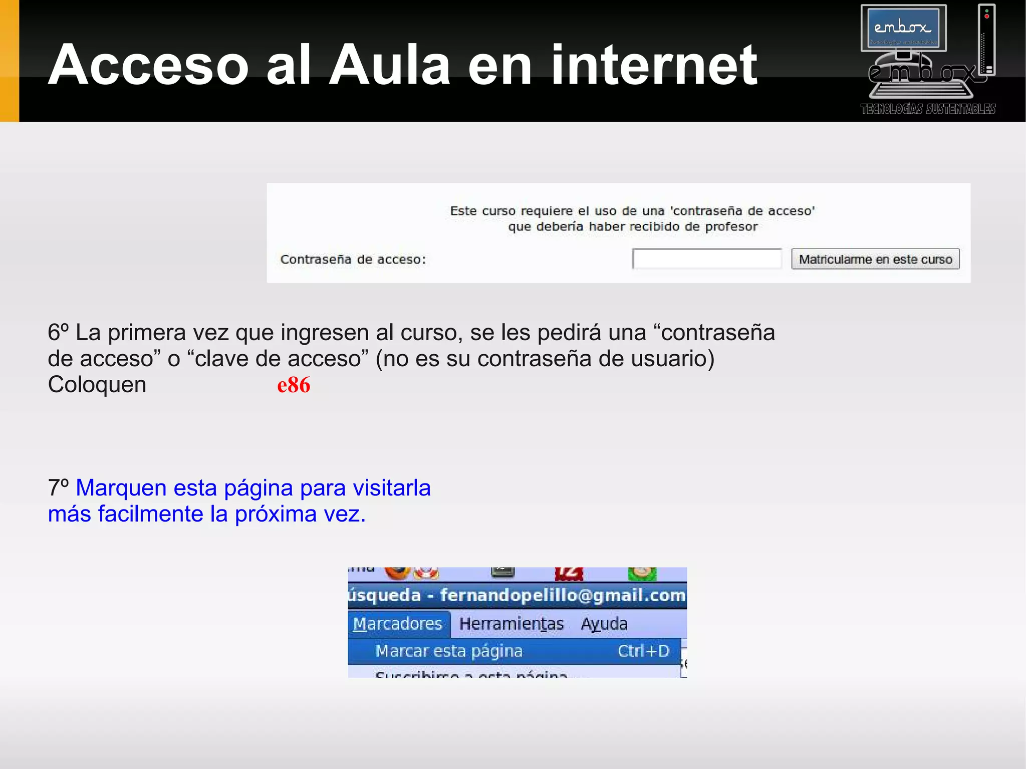Acceso al Aula en internet



6º La primera vez que ingresen al curso, se les pedirá una “contraseña
de acceso” o “clave de acceso” (no es su contraseña de usuario)
Coloquen              e86



7º Marquen esta página para visitarla
más facilmente la próxima vez.
 