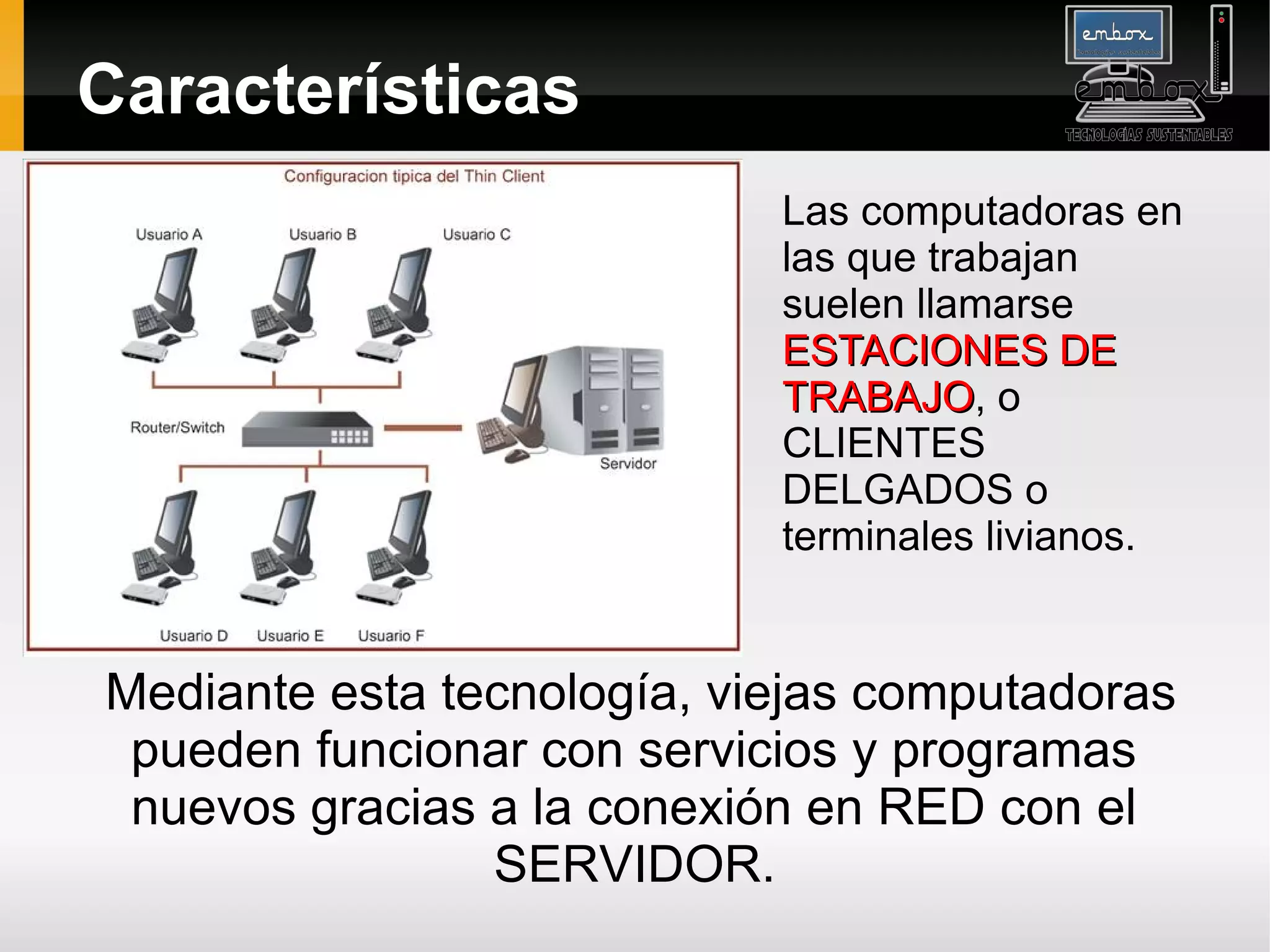 Características
                            Las computadoras en
                            las que trabajan
                            suelen llamarse
                            ESTACIONES DE
                            TRABAJO, o
                            TRABAJO
                            CLIENTES
                            DELGADOS o
                            terminales livianos.


Mediante esta tecnología, viejas computadoras
 pueden funcionar con servicios y programas
 nuevos gracias a la conexión en RED con el
                SERVIDOR.
 
