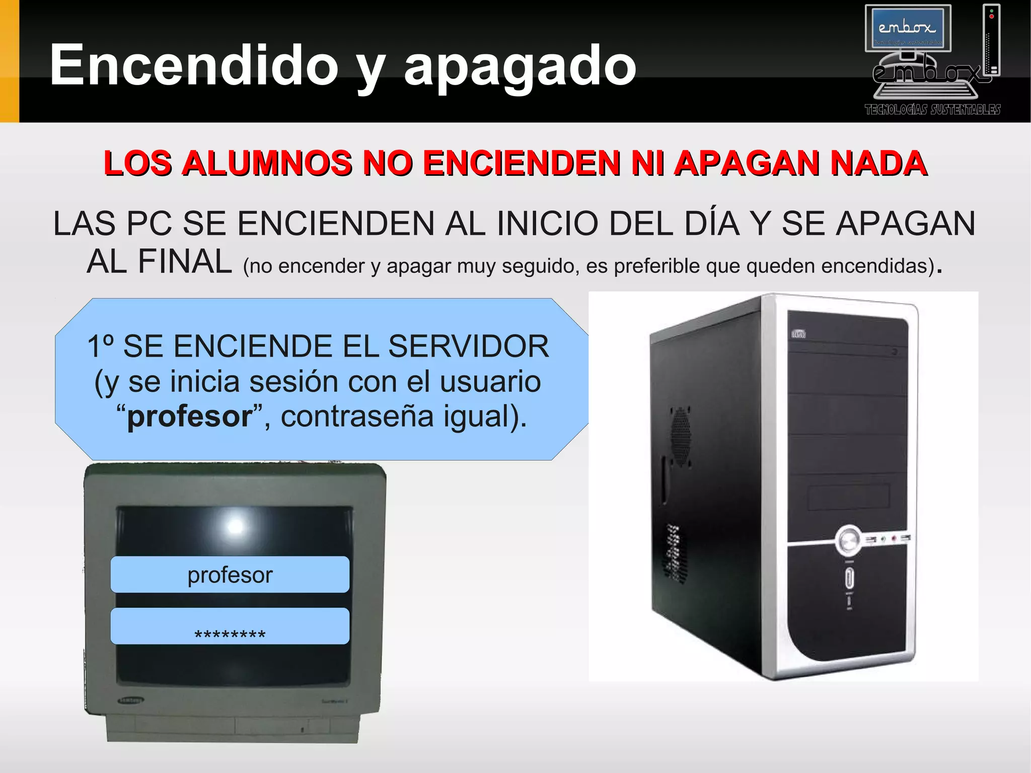 Encendido y apagado
    LOS ALUMNOS NO ENCIENDEN NI APAGAN NADA
LAS PC SE ENCIENDEN AL INICIO DEL DÍA Y SE APAGAN
  AL FINAL (no encender y apagar muy seguido, es preferible que queden encendidas).

  1º SE ENCIENDE EL SERVIDOR
  (y se inicia sesión con el usuario
    “profesor”, contraseña igual).




            profesor

            ********
 