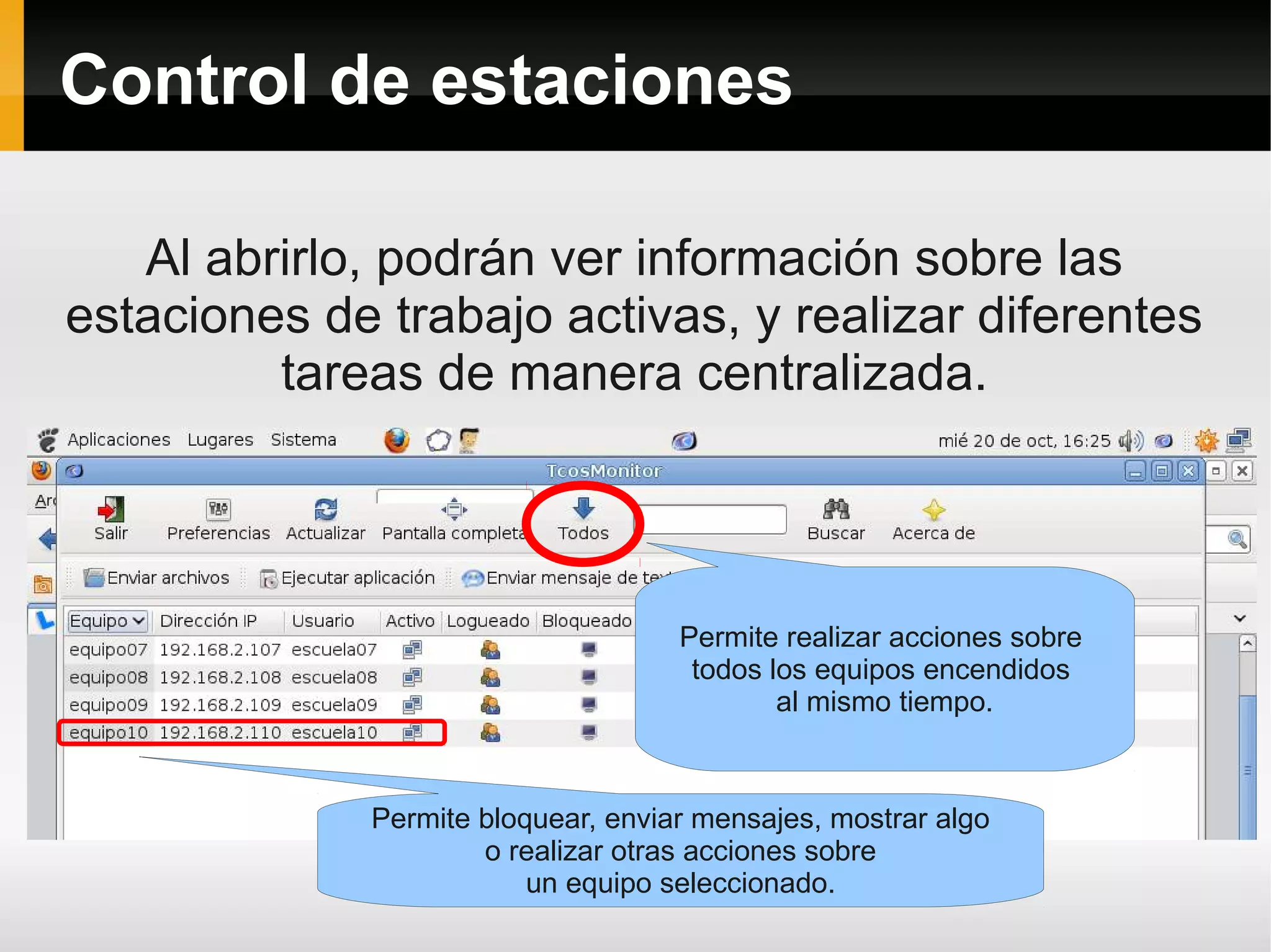 Control de estaciones

   Al abrirlo, podrán ver información sobre las
estaciones de trabajo activas, y realizar diferentes
         tareas de manera centralizada.




                                    Permite realizar acciones sobre
                                     todos los equipos encendidos
                                            al mismo tiempo.



             Permite bloquear, enviar mensajes, mostrar algo
                     o realizar otras acciones sobre
                         un equipo seleccionado.
 